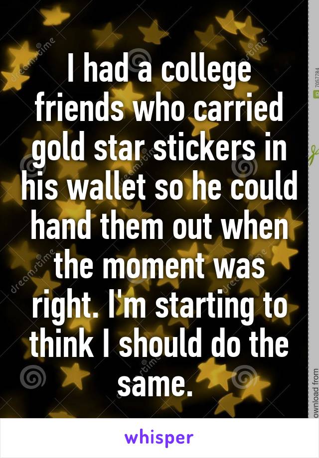 I had a college friends who carried gold star stickers in his wallet so he could hand them out when the moment was right. I'm starting to think I should do the same. 