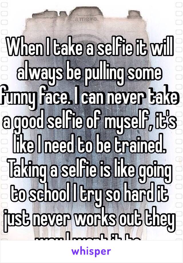 When I take a selfie it will always be pulling some funny face. I can never take a good selfie of myself, it's like I need to be trained. Taking a selfie is like going to school I try so hard it just never works out they way I want it to. 