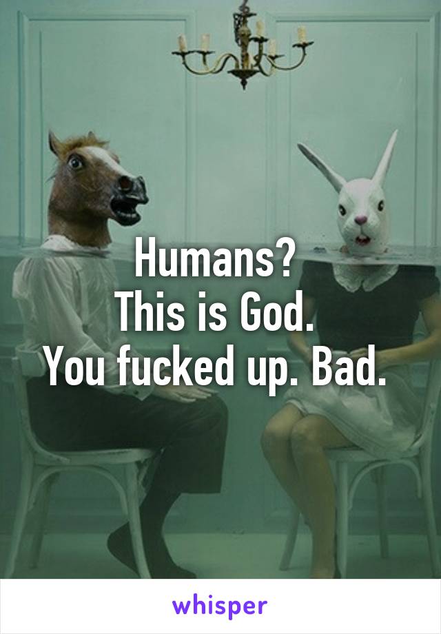 Humans? 
This is God. 
You fucked up. Bad. 