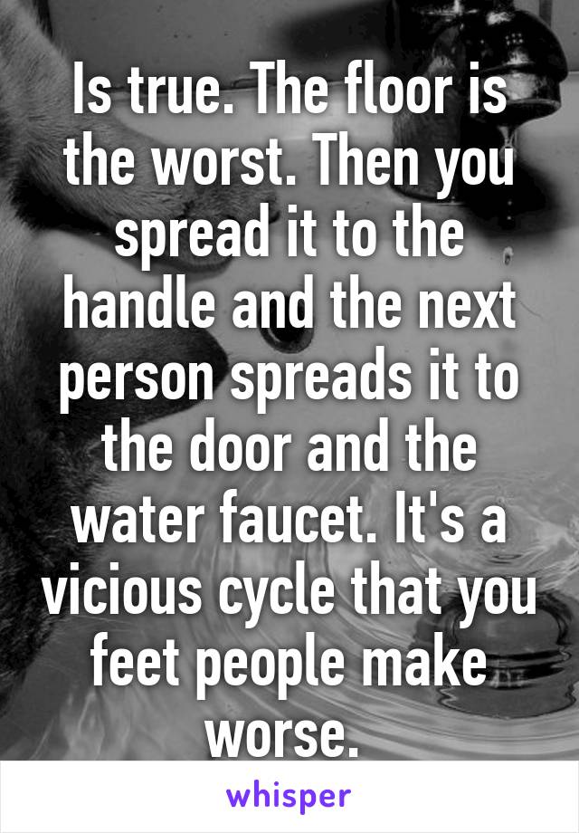 Is true. The floor is the worst. Then you spread it to the handle and the next person spreads it to the door and the water faucet. It's a vicious cycle that you feet people make worse. 