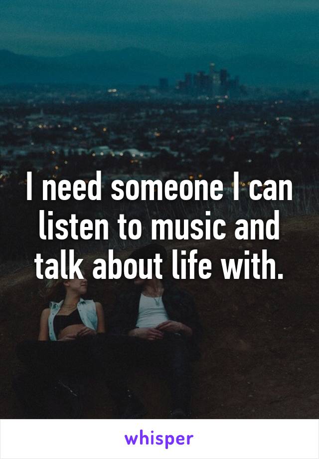 I need someone I can listen to music and talk about life with.