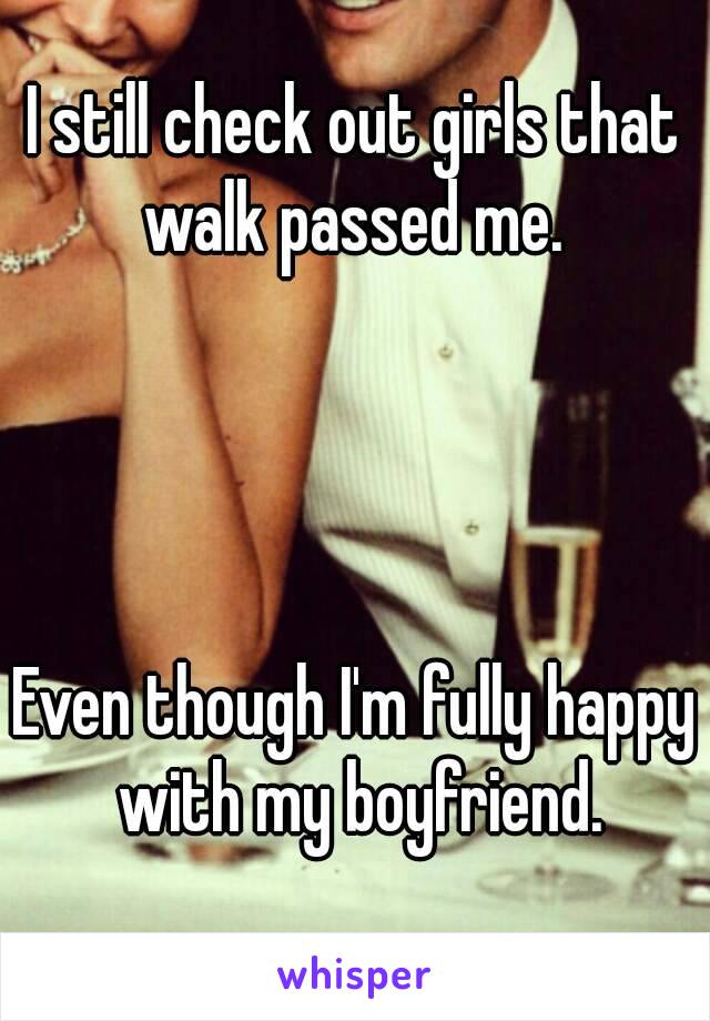 I still check out girls that walk passed me. 




Even though I'm fully happy with my boyfriend.