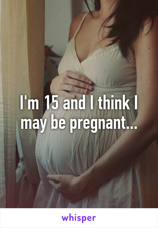 I'm 15 and I think I may be pregnant...