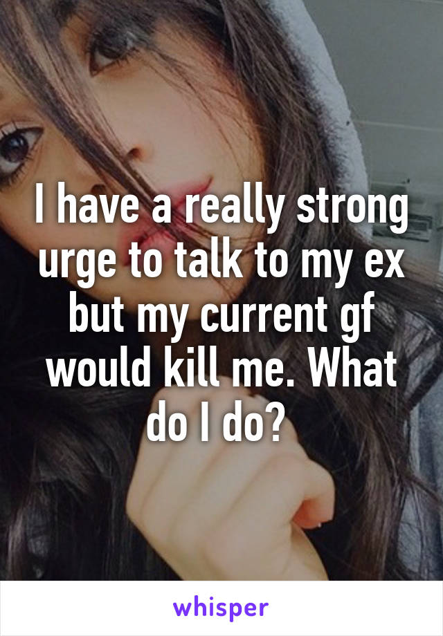 I have a really strong urge to talk to my ex but my current gf would kill me. What do I do? 