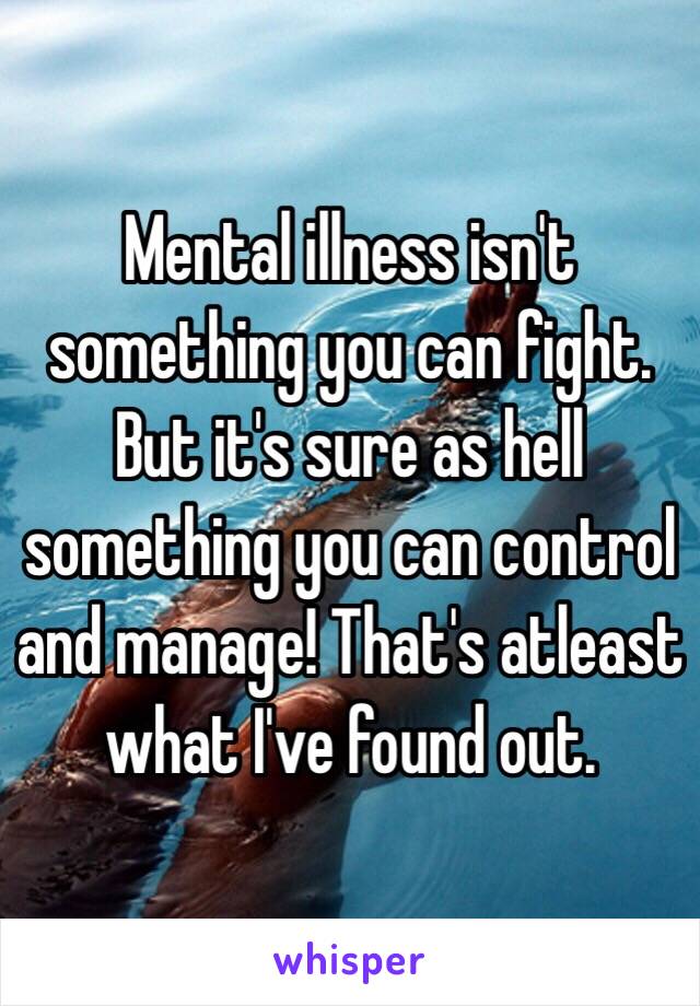 Mental illness isn't something you can fight. But it's sure as hell something you can control and manage! That's atleast what I've found out.