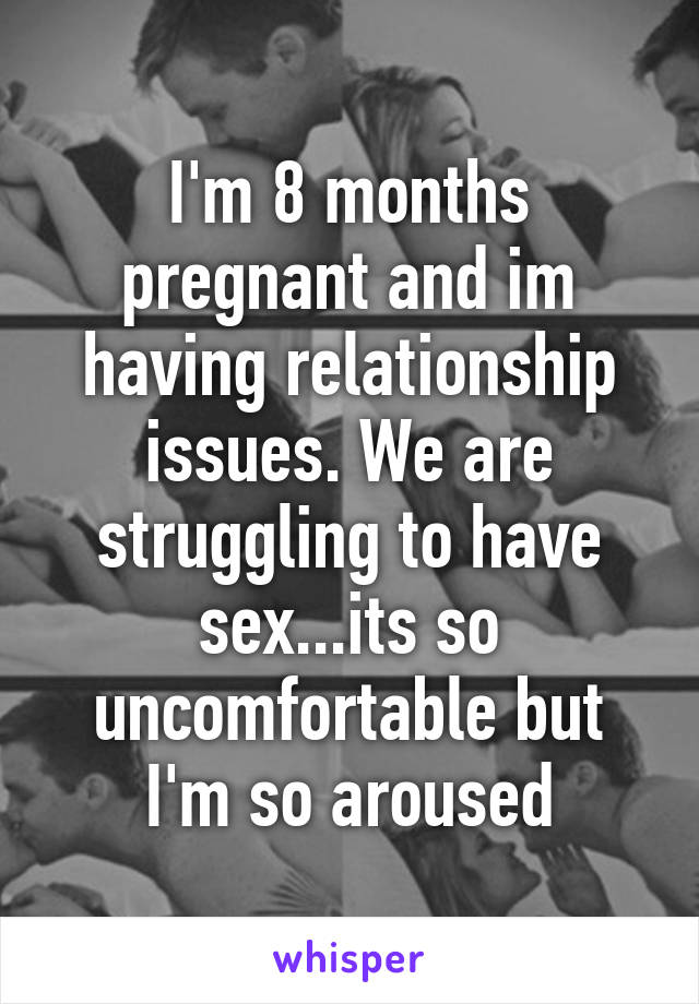 I'm 8 months pregnant and im having relationship issues. We are struggling to have sex...its so uncomfortable but I'm so aroused