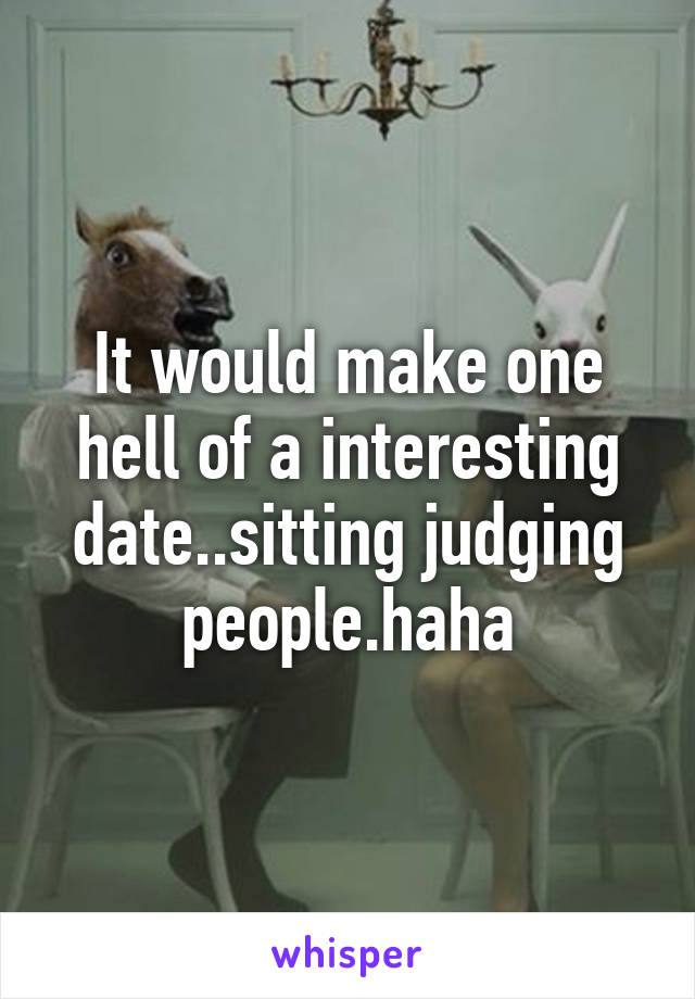 It would make one hell of a interesting date..sitting judging people.haha