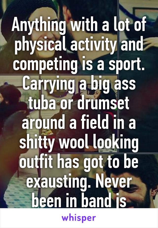 Anything with a lot of physical activity and competing is a sport. Carrying a big ass tuba or drumset around a field in a shitty wool looking outfit has got to be exausting. Never been in band js