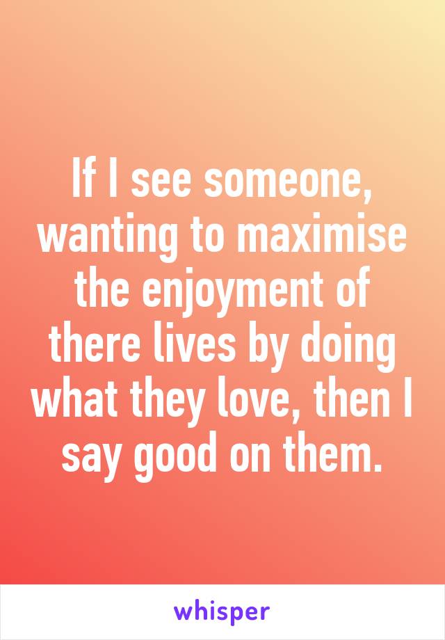 If I see someone, wanting to maximise the enjoyment of there lives by doing what they love, then I say good on them.