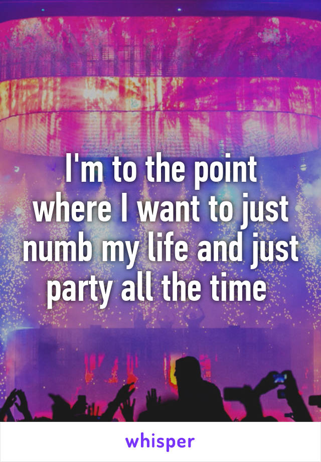 I'm to the point where I want to just numb my life and just party all the time 