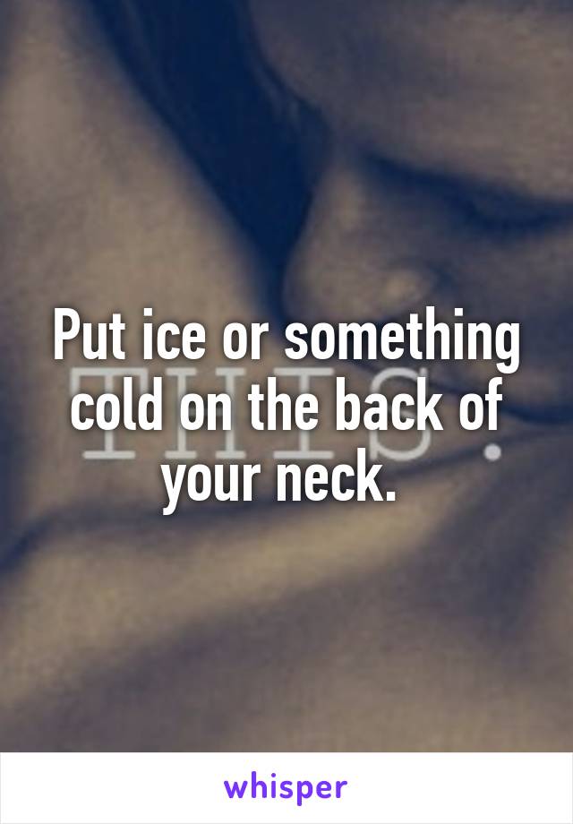 Put ice or something cold on the back of your neck. 