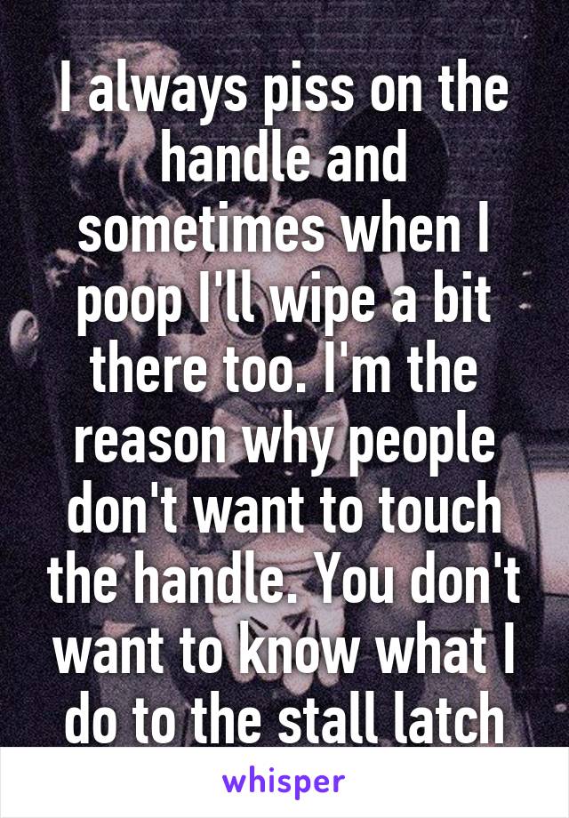 I always piss on the handle and sometimes when I poop I'll wipe a bit there too. I'm the reason why people don't want to touch the handle. You don't want to know what I do to the stall latch