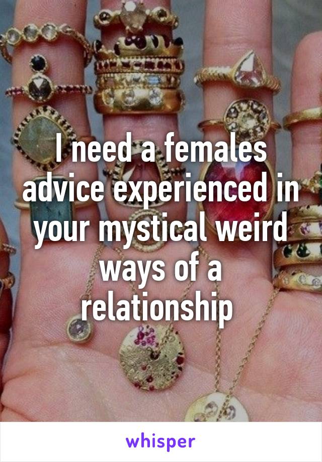 I need a females advice experienced in your mystical weird ways of a relationship 