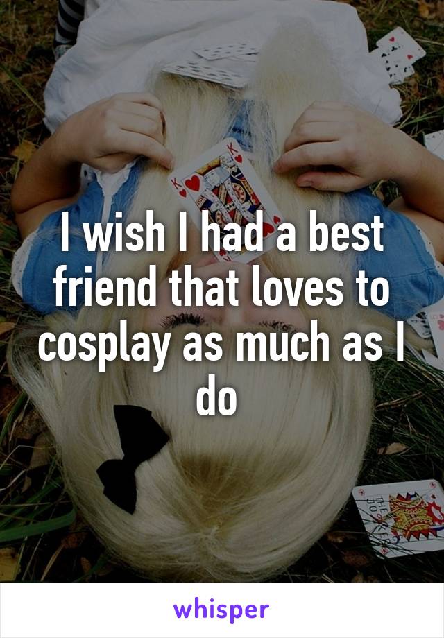 I wish I had a best friend that loves to cosplay as much as I do 