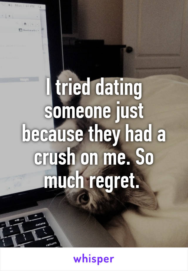 I tried dating someone just because they had a crush on me. So much regret. 