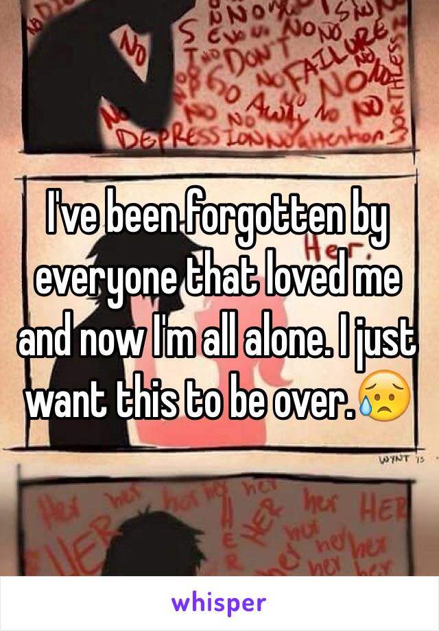 I've been forgotten by everyone that loved me and now I'm all alone. I just want this to be over.😥