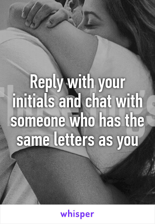 Reply with your initials and chat with someone who has the same letters as you