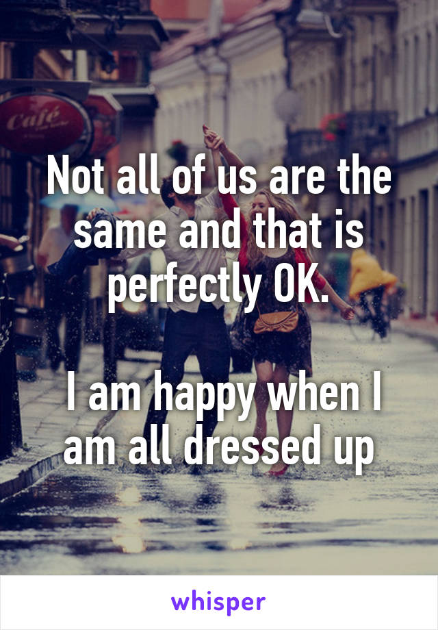 Not all of us are the same and that is perfectly OK.

 I am happy when I am all dressed up