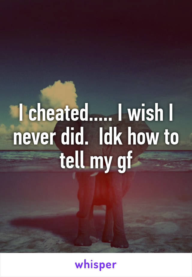 I cheated..... I wish I never did.  Idk how to tell my gf