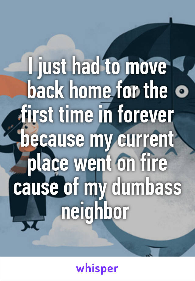 I just had to move back home for the first time in forever because my current place went on fire cause of my dumbass neighbor 