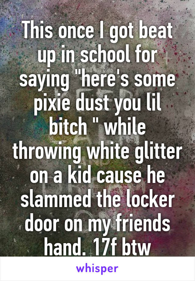 This once I got beat up in school for saying "here's some pixie dust you lil bitch " while throwing white glitter on a kid cause he slammed the locker door on my friends hand. 17f btw