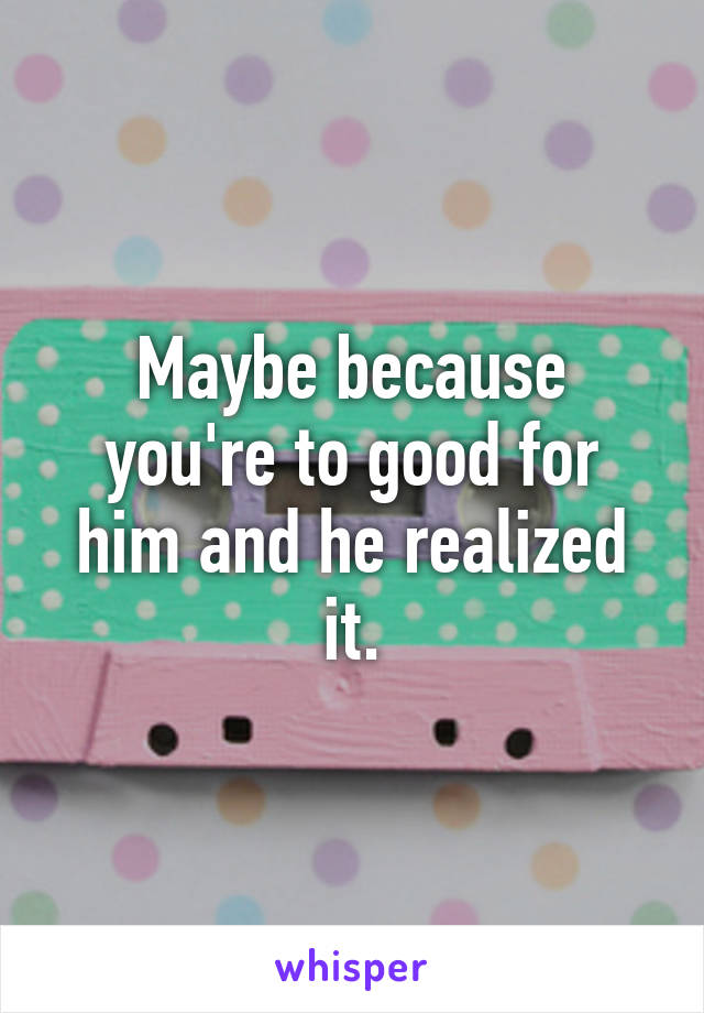 Maybe because you're to good for him and he realized it.