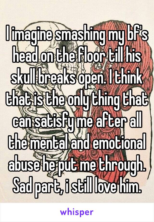 I imagine smashing my bf's head on the floor till his skull breaks open. I think that is the only thing that can satisfy me after all the mental and emotional abuse he put me through. Sad part, i still love him. 