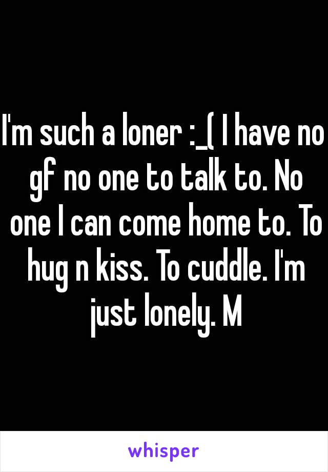 I'm such a loner :_( I have no gf no one to talk to. No one I can come home to. To hug n kiss. To cuddle. I'm just lonely. M