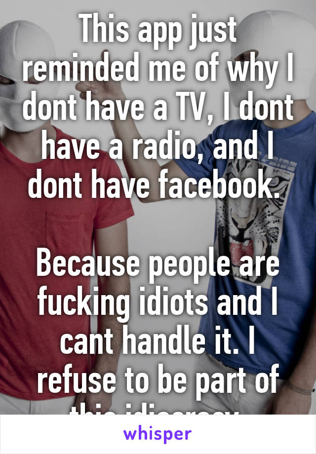 This app just reminded me of why I dont have a TV, I dont have a radio, and I dont have facebook. 

Because people are fucking idiots and I cant handle it. I refuse to be part of this idiocracy.