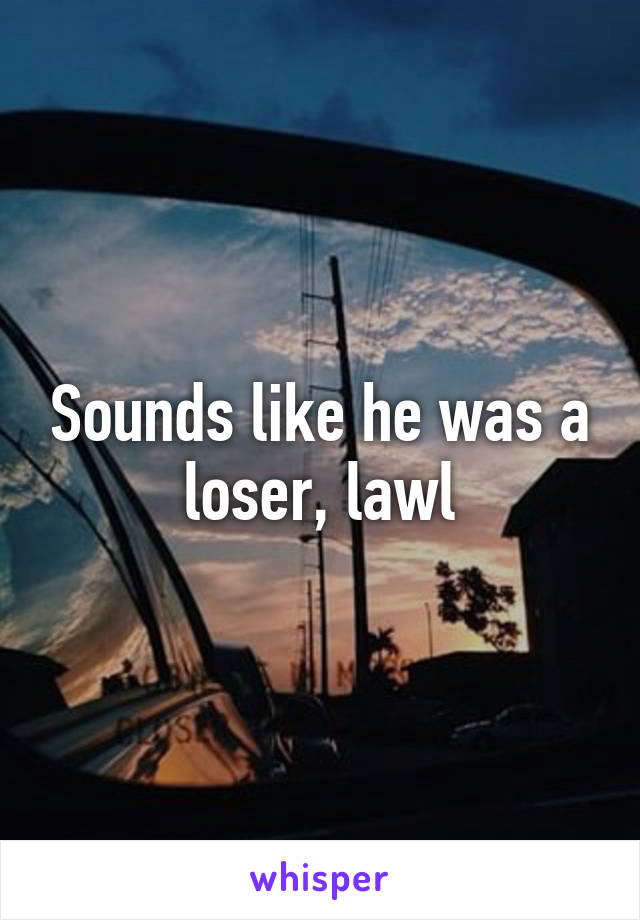 Sounds like he was a loser, lawl