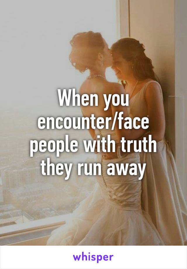 When you encounter/face people with truth they run away