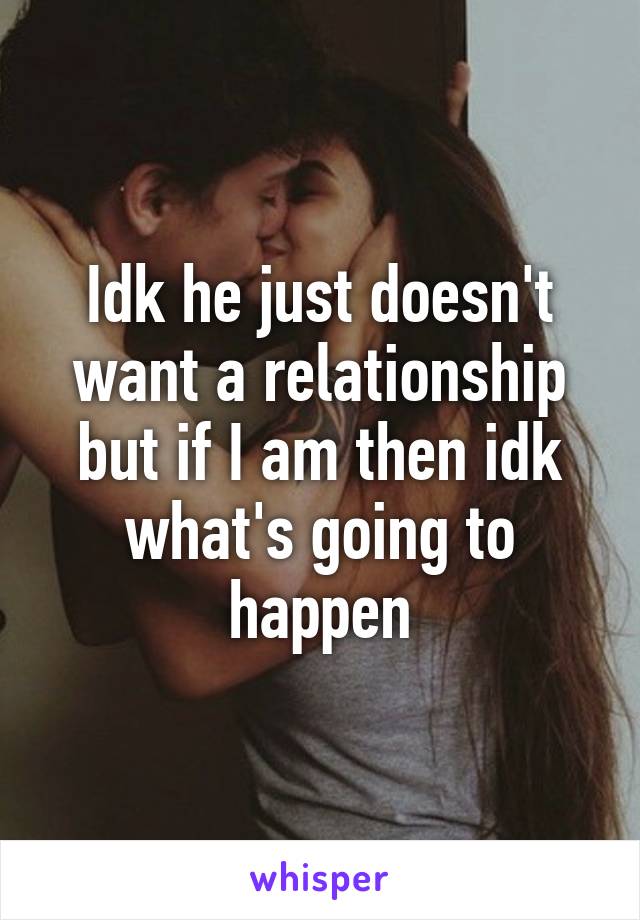 Idk he just doesn't want a relationship but if I am then idk what's going to happen