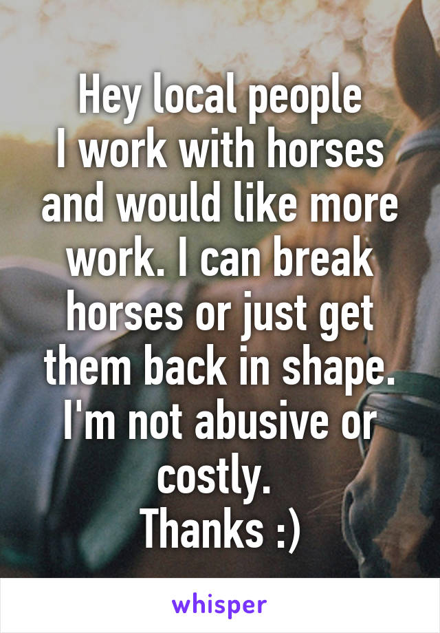 Hey local people
I work with horses and would like more work. I can break horses or just get them back in shape. I'm not abusive or costly. 
Thanks :)