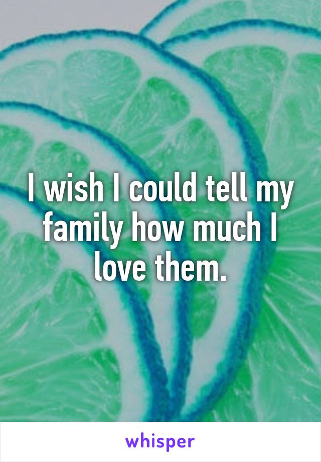 I wish I could tell my family how much I love them.