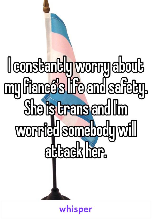 I constantly worry about my fiancé's life and safety. She is trans and I'm worried somebody will attack her. 