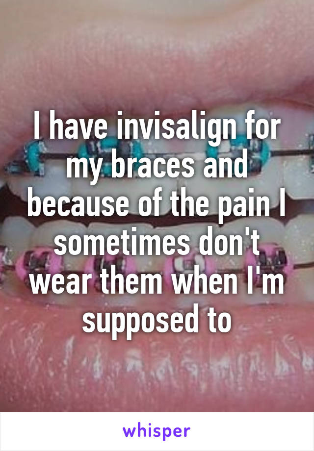 I have invisalign for my braces and because of the pain I sometimes don't wear them when I'm supposed to