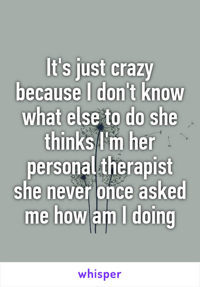 It's just crazy because I don't know what else to do she thinks I'm her personal therapist she never once asked me how am I doing