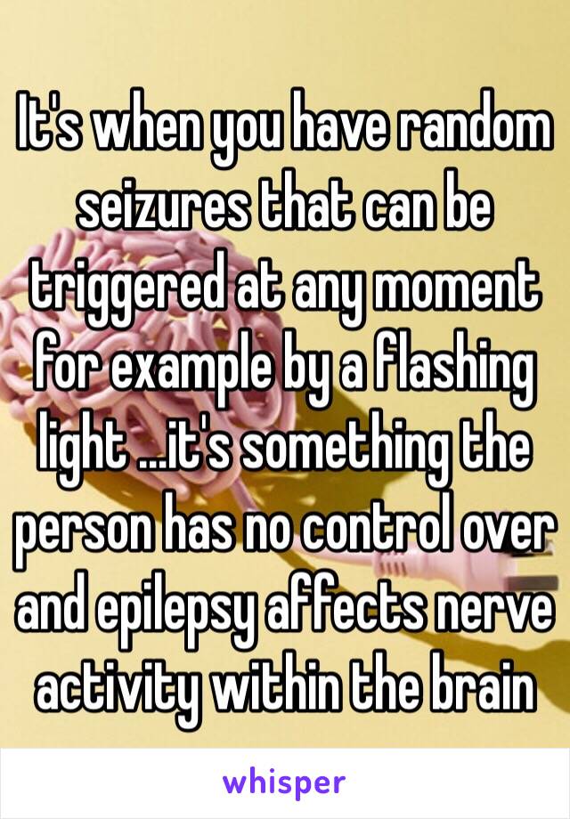 It's when you have random seizures that can be triggered at any moment for example by a flashing light ...it's something the person has no control over and epilepsy affects nerve activity within the brain 