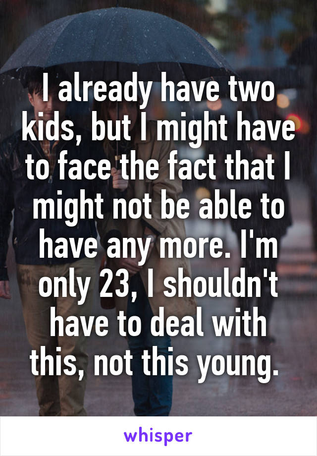 I already have two kids, but I might have to face the fact that I might not be able to have any more. I'm only 23, I shouldn't have to deal with this, not this young. 