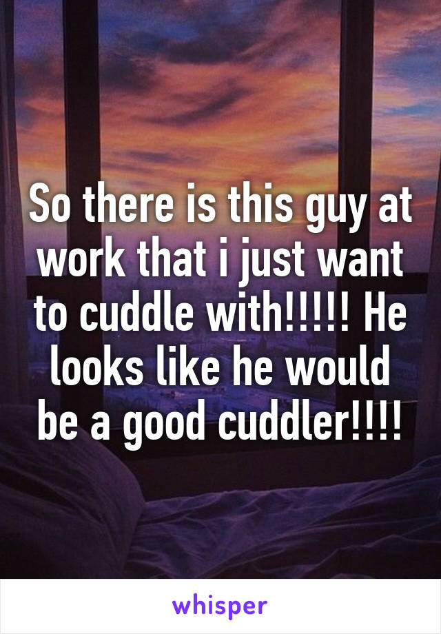 So there is this guy at work that i just want to cuddle with!!!!! He looks like he would be a good cuddler!!!!