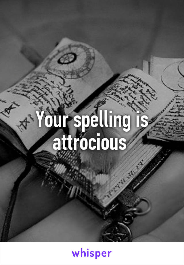 Your spelling is attrocious 