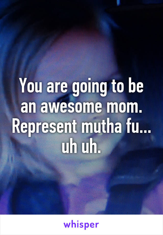 You are going to be an awesome mom. Represent mutha fu... uh uh.