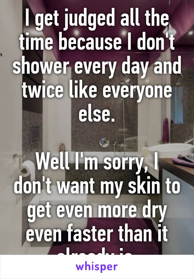 I get judged all the time because I don't shower every day and twice like everyone else.

Well I'm sorry, I don't want my skin to get even more dry even faster than it already is.