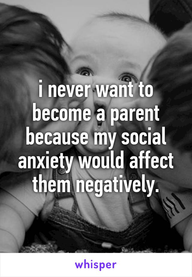 i never want to become a parent because my social anxiety would affect them negatively.