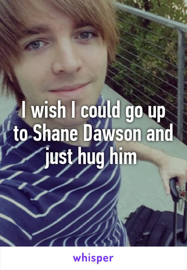 I wish I could go up to Shane Dawson and just hug him 