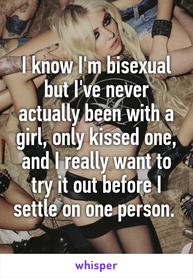 I know I'm bisexual but I've never actually been with a girl, only kissed one, and I really want to try it out before I settle on one person. 