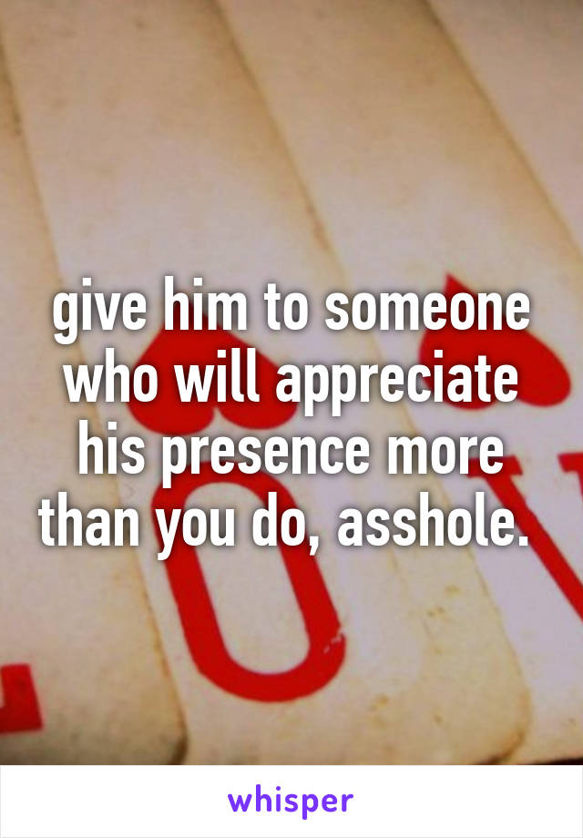 give him to someone who will appreciate his presence more than you do, asshole. 