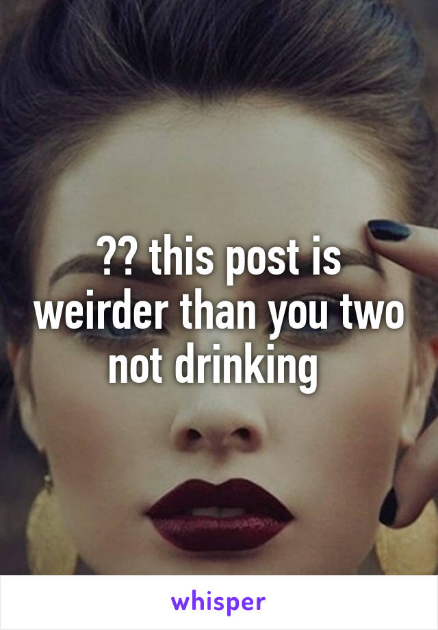 ?? this post is weirder than you two not drinking 