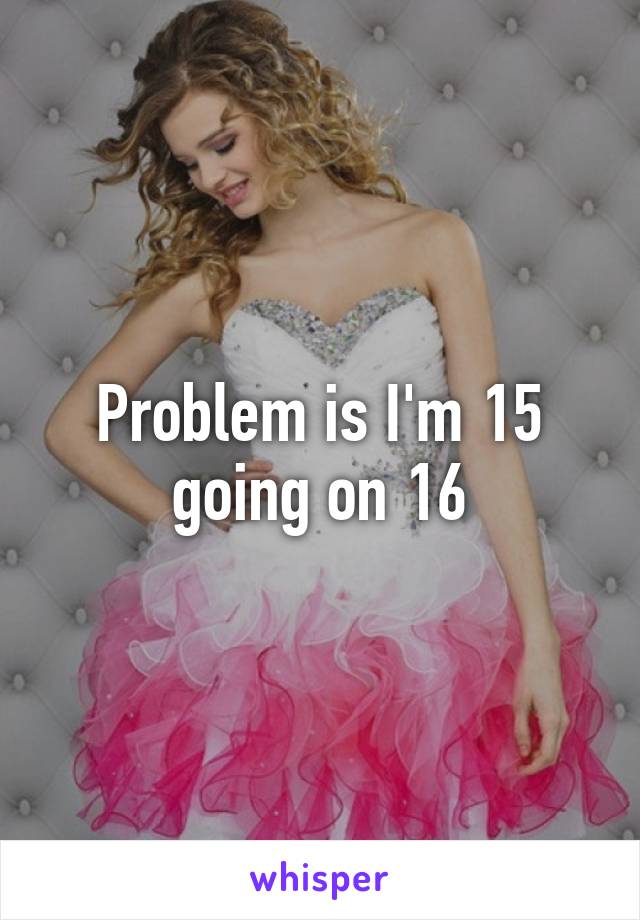 Problem is I'm 15 going on 16