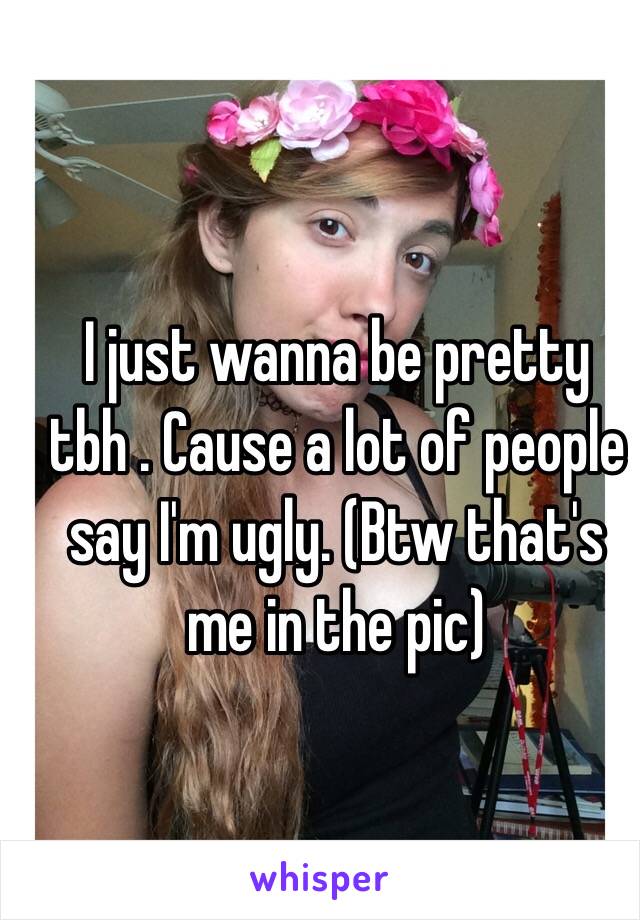 I just wanna be pretty tbh . Cause a lot of people say I'm ugly. (Btw that's me in the pic)